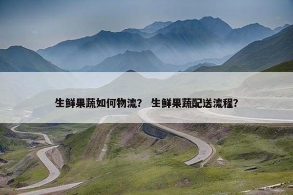 生鲜果蔬如何物流？ 生鲜果蔬配送流程？