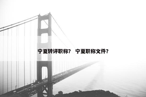 宁夏转评职称？ 宁夏职称文件？