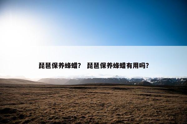 琵琶保养蜂蜡？ 琵琶保养蜂蜡有用吗？