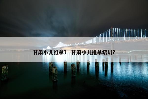 甘肃小儿推拿？ 甘肃小儿推拿培训？