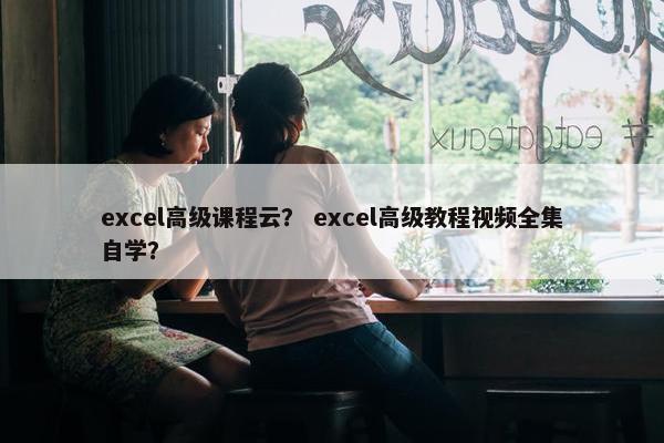 excel高级课程云？ excel高级教程视频全集自学？