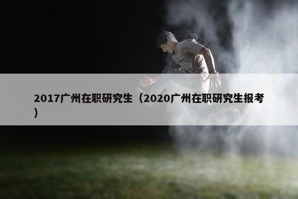 2017广州在职研究生（2020广州在职研究生报考）