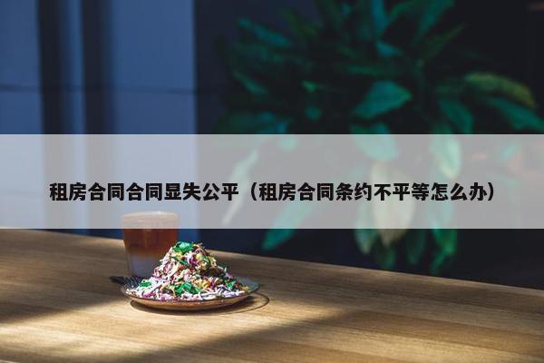 租房合同合同显失公平（租房合同条约不平等怎么办）