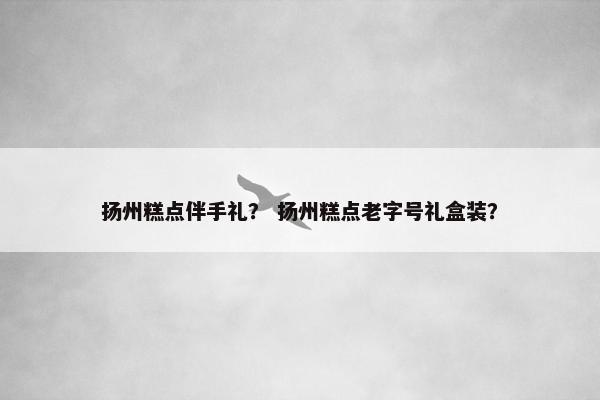扬州糕点伴手礼？ 扬州糕点老字号礼盒装？