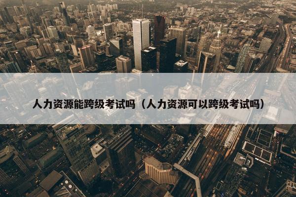 人力资源能跨级考试吗（人力资源可以跨级考试吗）