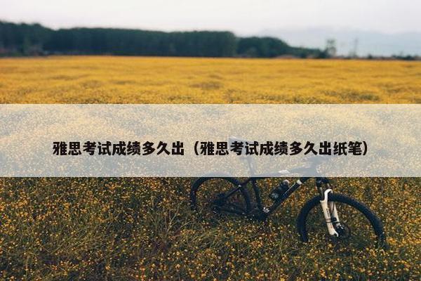 雅思考试成绩多久出（雅思考试成绩多久出纸笔）