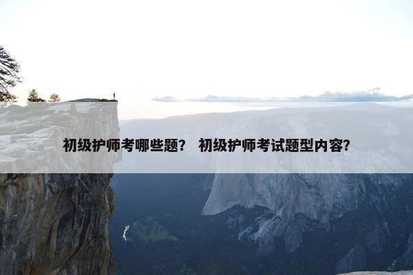 初级护师考哪些题？ 初级护师考试题型内容？