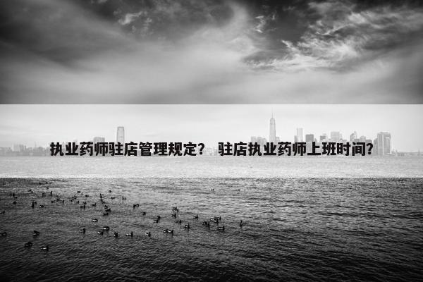 执业药师驻店管理规定？ 驻店执业药师上班时间？