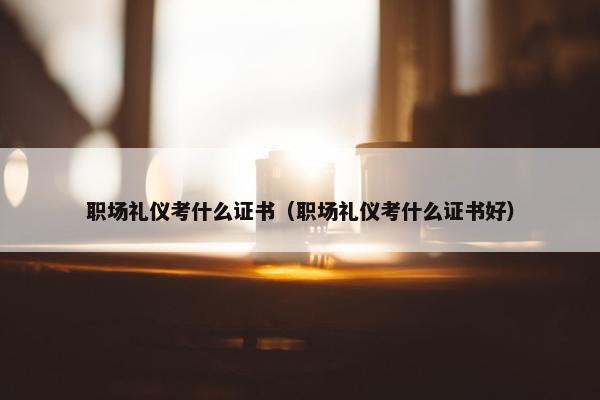 职场礼仪考什么证书（职场礼仪考什么证书好）