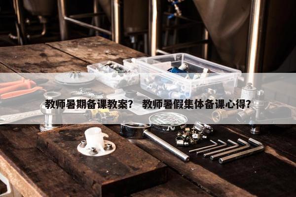 教师暑期备课教案？ 教师暑假集体备课心得？