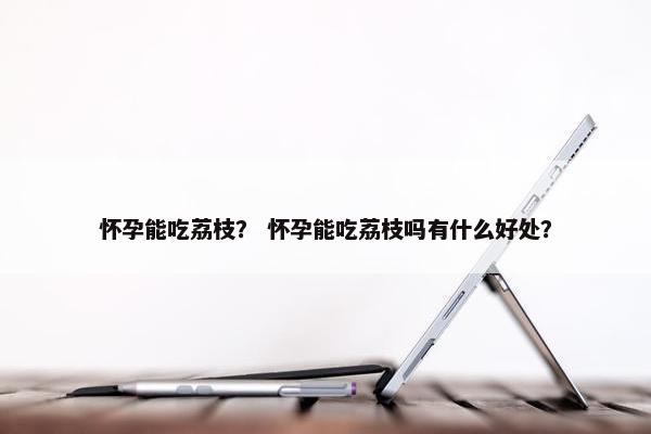 怀孕能吃荔枝？ 怀孕能吃荔枝吗有什么好处？