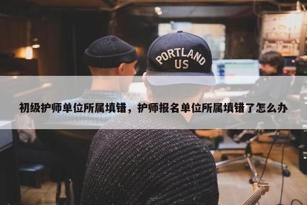 初级护师单位所属填错，护师报名单位所属填错了怎么办