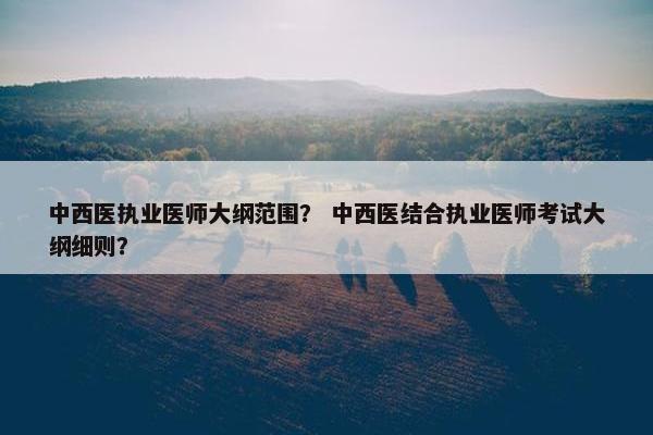 中西医执业医师大纲范围？ 中西医结合执业医师考试大纲细则？