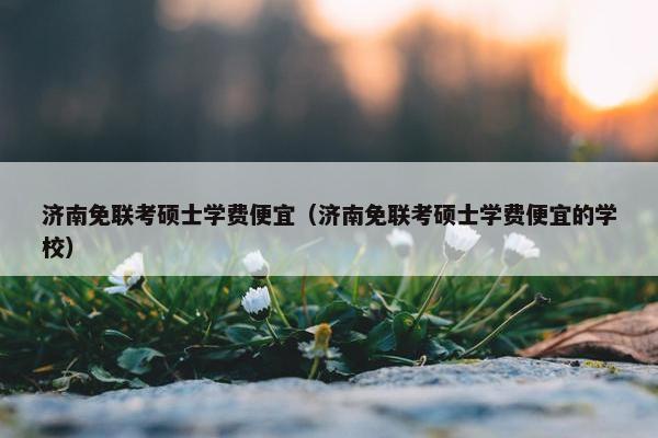 济南免联考硕士学费便宜（济南免联考硕士学费便宜的学校）