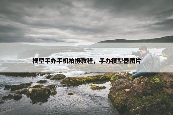 模型手办手机拍摄教程，手办模型器图片