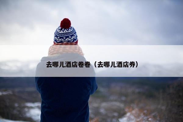 去哪儿酒店卷卷（去哪儿酒店券）