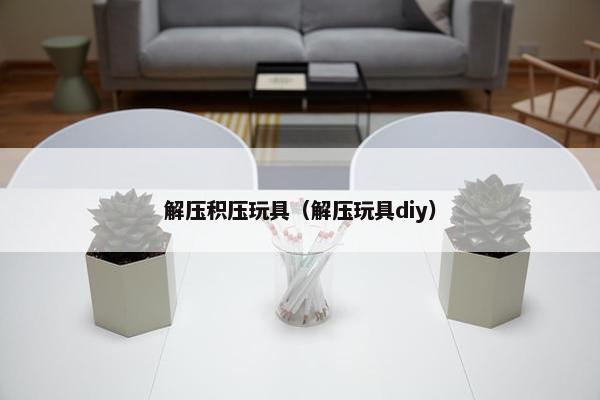 解压积压玩具（解压玩具diy）