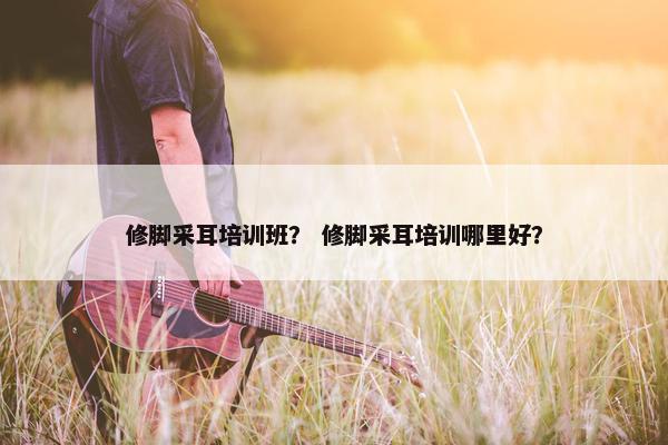 修脚采耳培训班？ 修脚采耳培训哪里好？