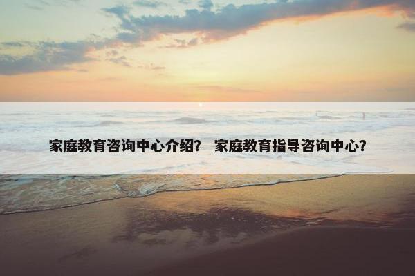 家庭教育咨询中心介绍？ 家庭教育指导咨询中心？