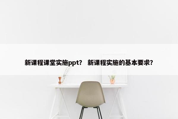 新课程课堂实施ppt？ 新课程实施的基本要求？