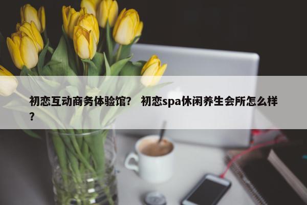 初恋互动商务体验馆？ 初恋spa休闲养生会所怎么样？