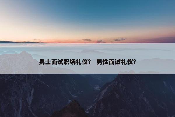男士面试职场礼仪？ 男性面试礼仪？
