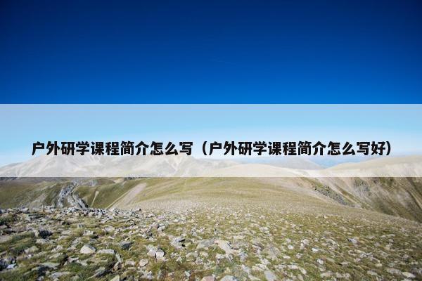 户外研学课程简介怎么写（户外研学课程简介怎么写好）