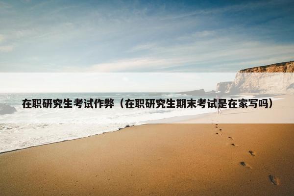 在职研究生考试作弊（在职研究生期末考试是在家写吗）
