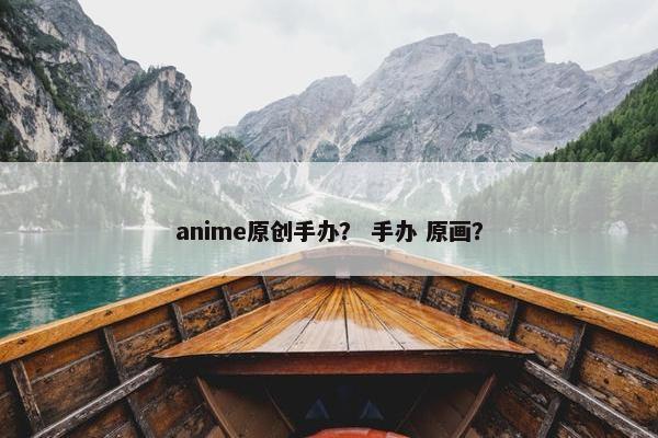 anime原创手办？ 手办 原画？