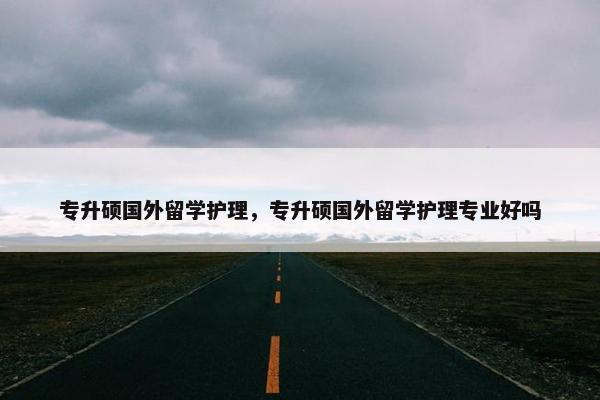 专升硕国外留学护理，专升硕国外留学护理专业好吗