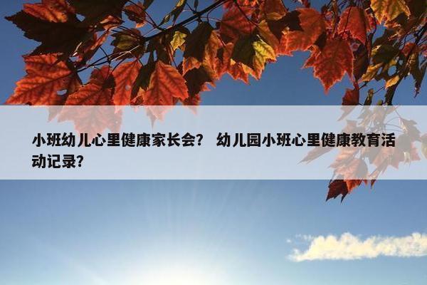 小班幼儿心里健康家长会？ 幼儿园小班心里健康教育活动记录？