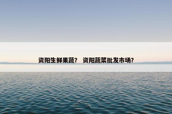 资阳生鲜果蔬？ 资阳蔬菜批发市场？