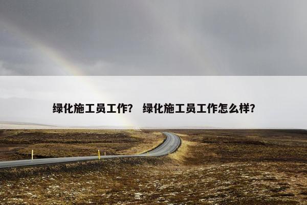 绿化施工员工作？ 绿化施工员工作怎么样？