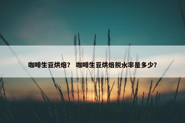 咖啡生豆烘焙？ 咖啡生豆烘焙脱水率是多少？