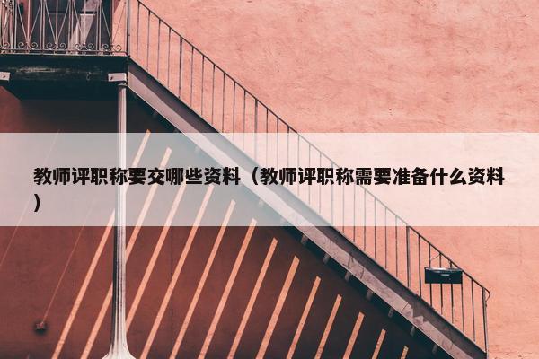 教师评职称要交哪些资料（教师评职称需要准备什么资料）