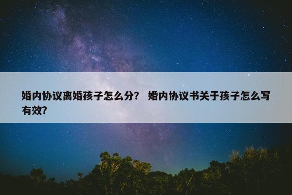 婚内协议离婚孩子怎么分？ 婚内协议书关于孩子怎么写有效？