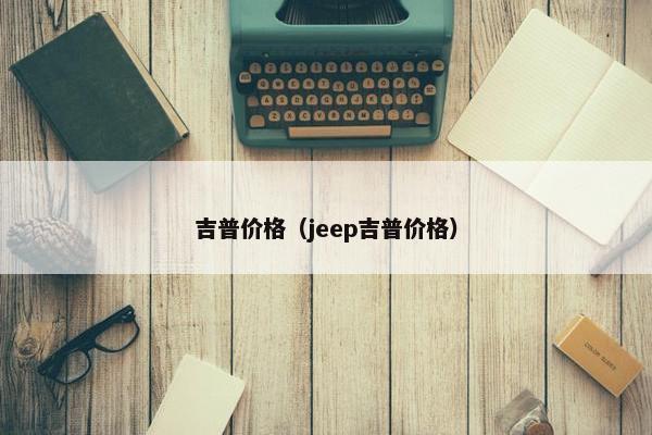 吉普价格（jeep吉普价格）
