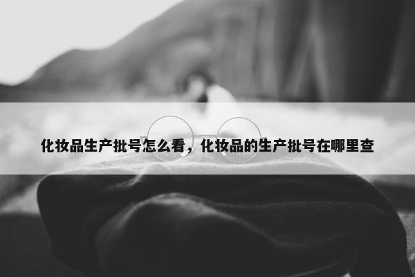 化妆品生产批号怎么看，化妆品的生产批号在哪里查