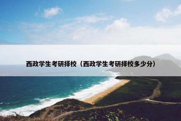 西政学生考研择校（西政学生考研择校多少分）