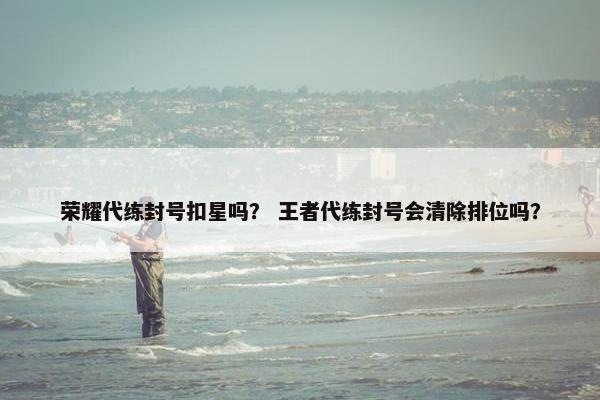 荣耀代练封号扣星吗？ 王者代练封号会清除排位吗？