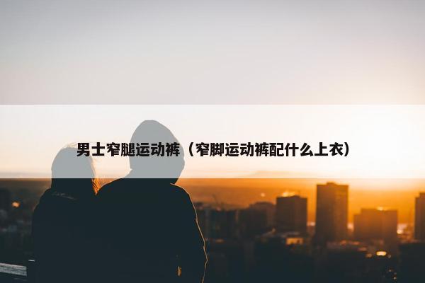 男士窄腿运动裤（窄脚运动裤配什么上衣）