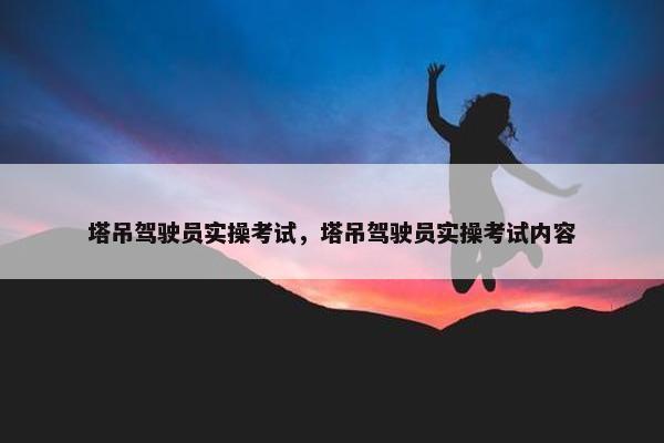 塔吊驾驶员实操考试，塔吊驾驶员实操考试内容