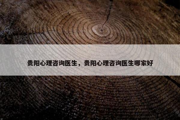 贵阳心理咨询医生，贵阳心理咨询医生哪家好