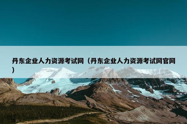 丹东企业人力资源考试网（丹东企业人力资源考试网官网）