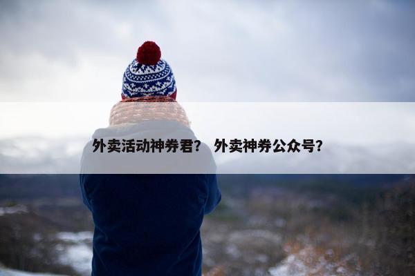 外卖活动神券君？ 外卖神券公众号？
