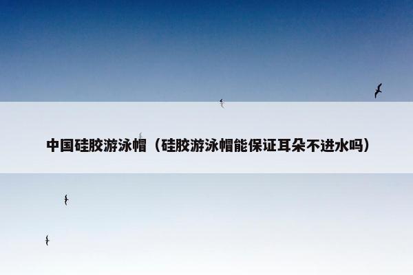 中国硅胶游泳帽（硅胶游泳帽能保证耳朵不进水吗）
