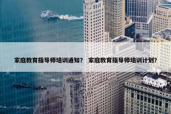 家庭教育指导师培训通知？ 家庭教育指导师培训计划？