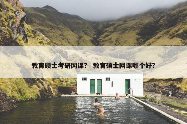 教育硕士考研网课？ 教育硕士网课哪个好？