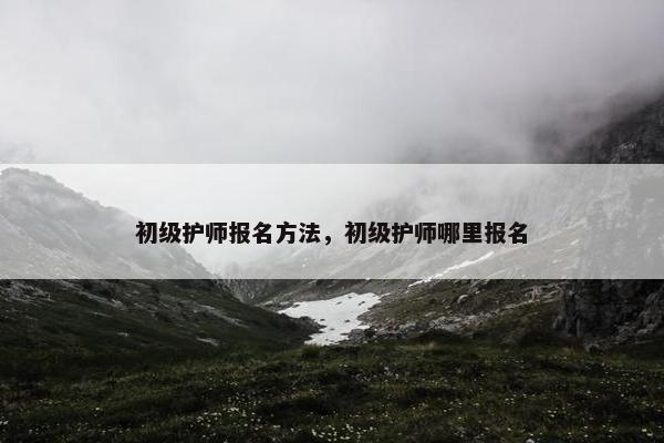 初级护师报名方法，初级护师哪里报名