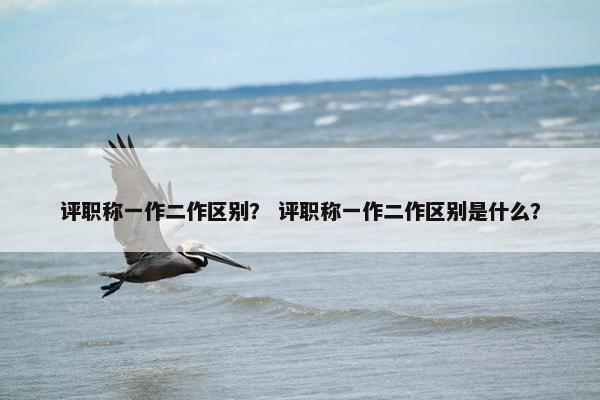 评职称一作二作区别？ 评职称一作二作区别是什么？